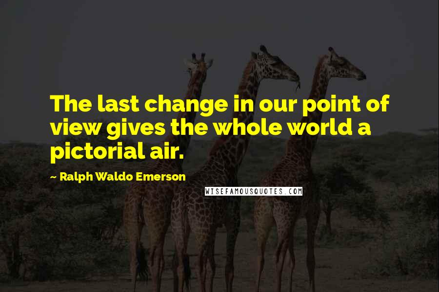 Ralph Waldo Emerson Quotes: The last change in our point of view gives the whole world a pictorial air.