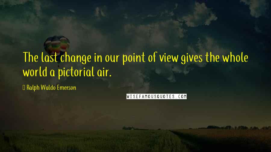 Ralph Waldo Emerson Quotes: The last change in our point of view gives the whole world a pictorial air.