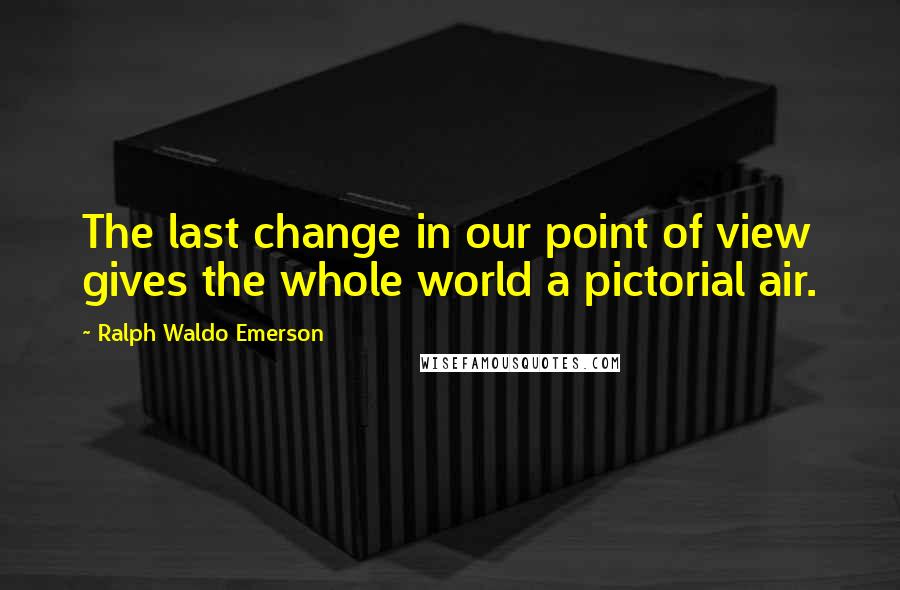 Ralph Waldo Emerson Quotes: The last change in our point of view gives the whole world a pictorial air.