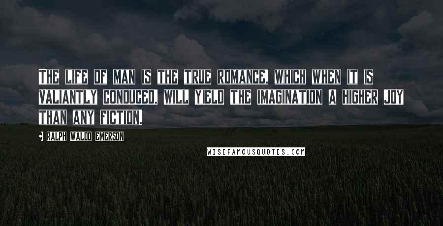 Ralph Waldo Emerson Quotes: The life of man is the true romance, which when it is valiantly conduced, will yield the imagination a higher joy than any fiction.