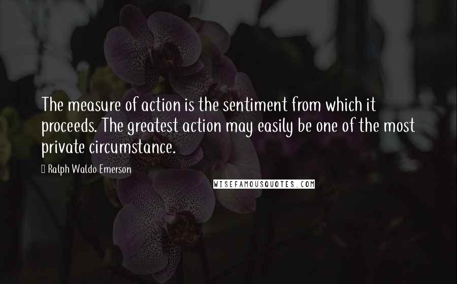 Ralph Waldo Emerson Quotes: The measure of action is the sentiment from which it proceeds. The greatest action may easily be one of the most private circumstance.