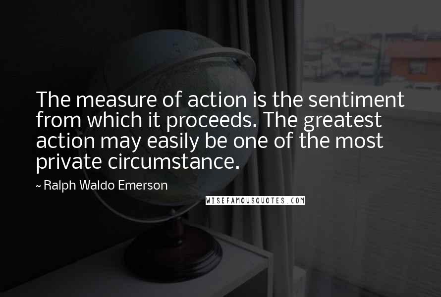 Ralph Waldo Emerson Quotes: The measure of action is the sentiment from which it proceeds. The greatest action may easily be one of the most private circumstance.