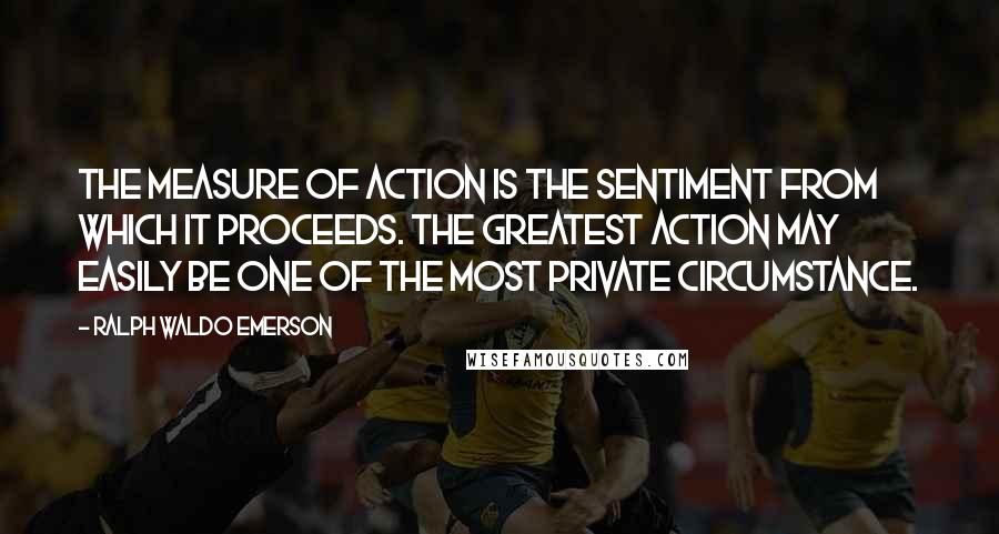 Ralph Waldo Emerson Quotes: The measure of action is the sentiment from which it proceeds. The greatest action may easily be one of the most private circumstance.