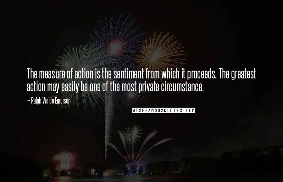 Ralph Waldo Emerson Quotes: The measure of action is the sentiment from which it proceeds. The greatest action may easily be one of the most private circumstance.