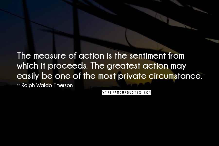 Ralph Waldo Emerson Quotes: The measure of action is the sentiment from which it proceeds. The greatest action may easily be one of the most private circumstance.