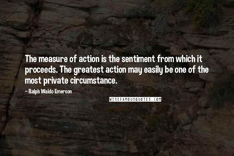 Ralph Waldo Emerson Quotes: The measure of action is the sentiment from which it proceeds. The greatest action may easily be one of the most private circumstance.