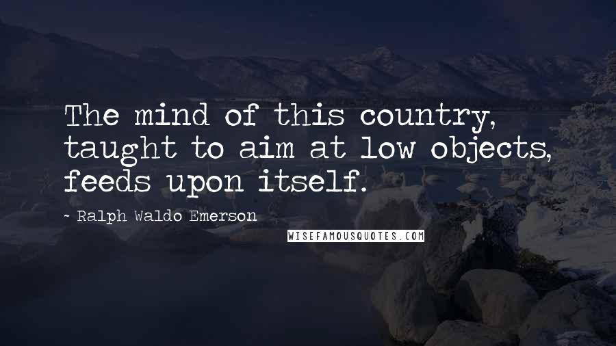 Ralph Waldo Emerson Quotes: The mind of this country, taught to aim at low objects, feeds upon itself.