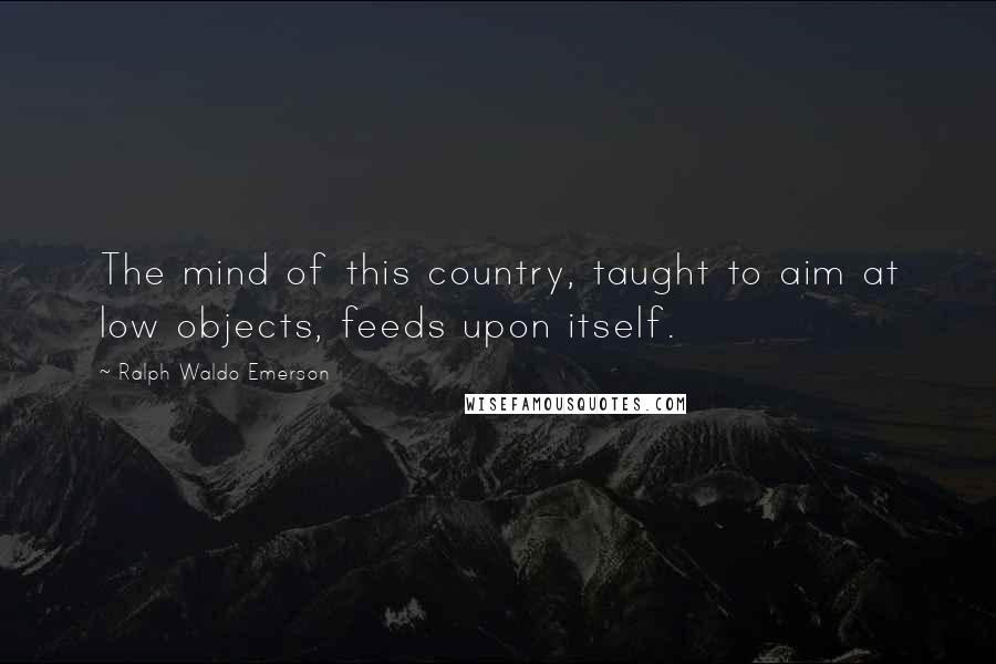Ralph Waldo Emerson Quotes: The mind of this country, taught to aim at low objects, feeds upon itself.