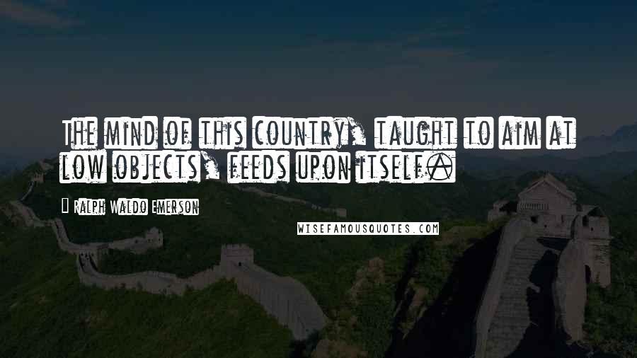 Ralph Waldo Emerson Quotes: The mind of this country, taught to aim at low objects, feeds upon itself.