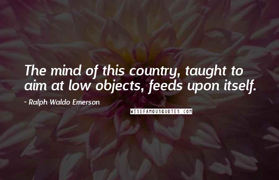 Ralph Waldo Emerson Quotes: The mind of this country, taught to aim at low objects, feeds upon itself.