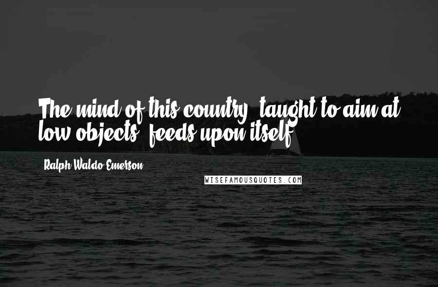 Ralph Waldo Emerson Quotes: The mind of this country, taught to aim at low objects, feeds upon itself.