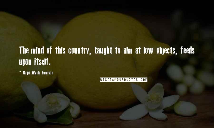 Ralph Waldo Emerson Quotes: The mind of this country, taught to aim at low objects, feeds upon itself.