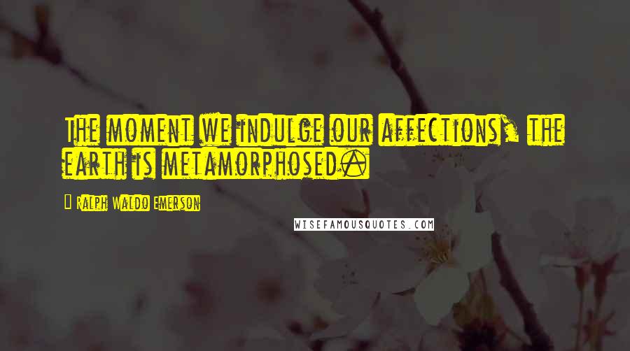 Ralph Waldo Emerson Quotes: The moment we indulge our affections, the earth is metamorphosed.