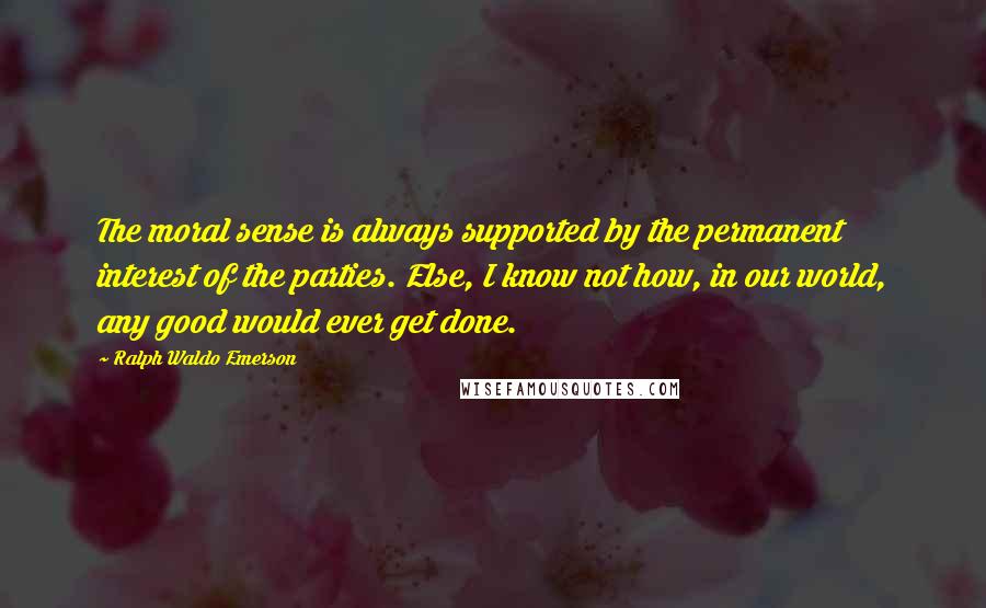 Ralph Waldo Emerson Quotes: The moral sense is always supported by the permanent interest of the parties. Else, I know not how, in our world, any good would ever get done.