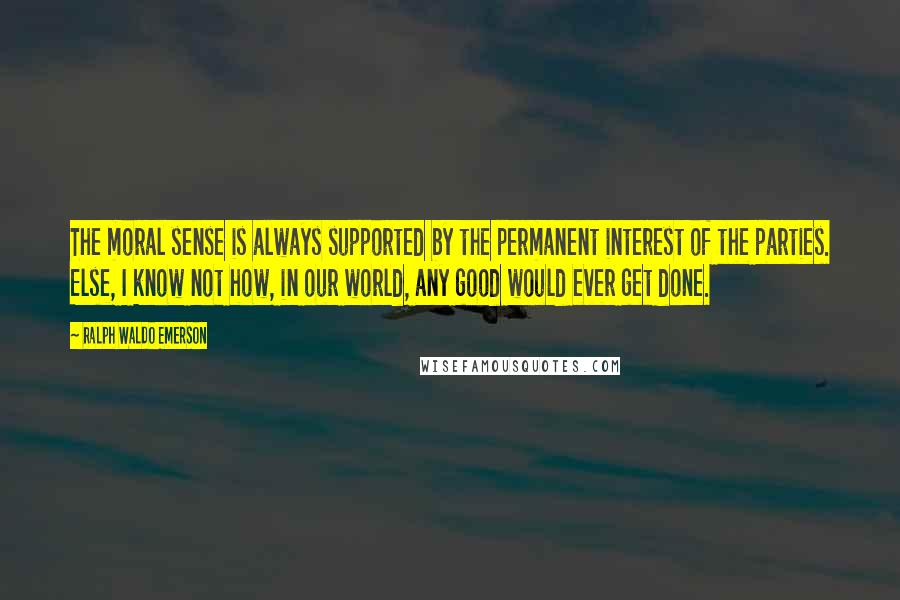 Ralph Waldo Emerson Quotes: The moral sense is always supported by the permanent interest of the parties. Else, I know not how, in our world, any good would ever get done.