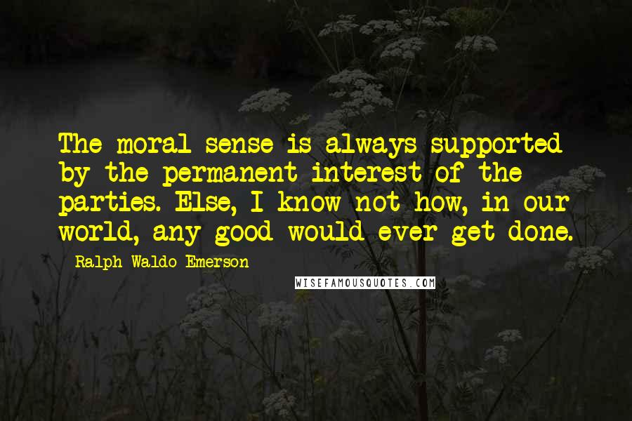 Ralph Waldo Emerson Quotes: The moral sense is always supported by the permanent interest of the parties. Else, I know not how, in our world, any good would ever get done.