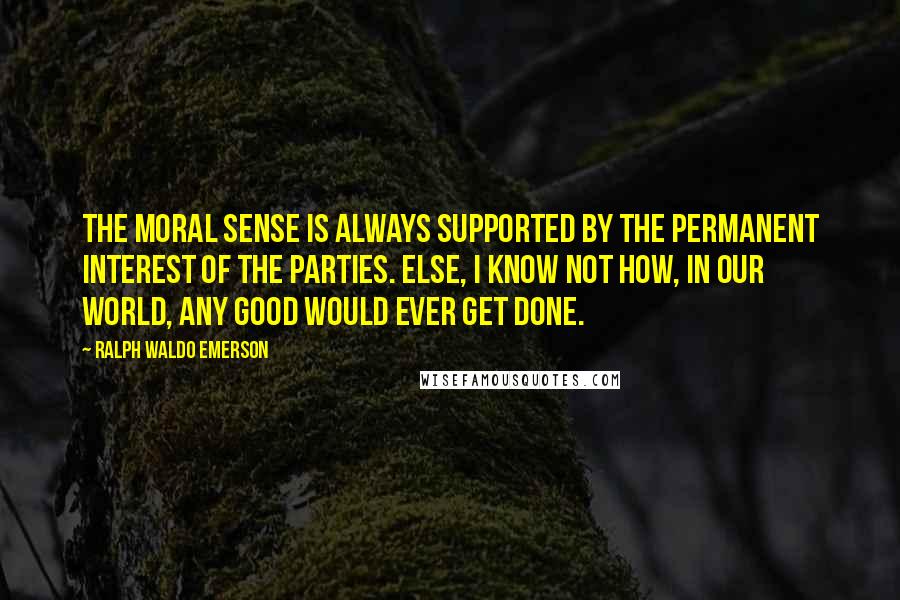 Ralph Waldo Emerson Quotes: The moral sense is always supported by the permanent interest of the parties. Else, I know not how, in our world, any good would ever get done.