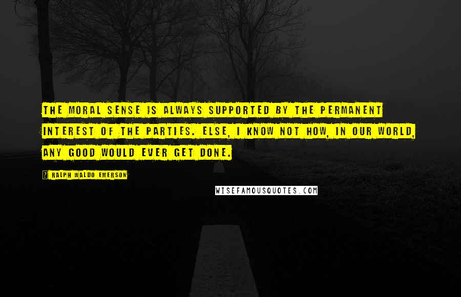 Ralph Waldo Emerson Quotes: The moral sense is always supported by the permanent interest of the parties. Else, I know not how, in our world, any good would ever get done.