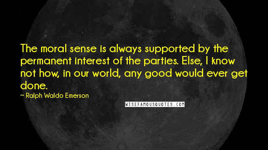 Ralph Waldo Emerson Quotes: The moral sense is always supported by the permanent interest of the parties. Else, I know not how, in our world, any good would ever get done.