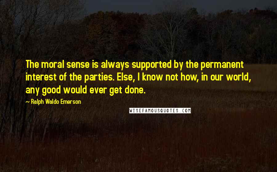 Ralph Waldo Emerson Quotes: The moral sense is always supported by the permanent interest of the parties. Else, I know not how, in our world, any good would ever get done.