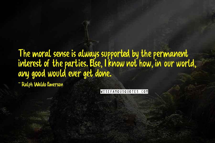 Ralph Waldo Emerson Quotes: The moral sense is always supported by the permanent interest of the parties. Else, I know not how, in our world, any good would ever get done.