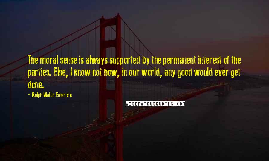 Ralph Waldo Emerson Quotes: The moral sense is always supported by the permanent interest of the parties. Else, I know not how, in our world, any good would ever get done.
