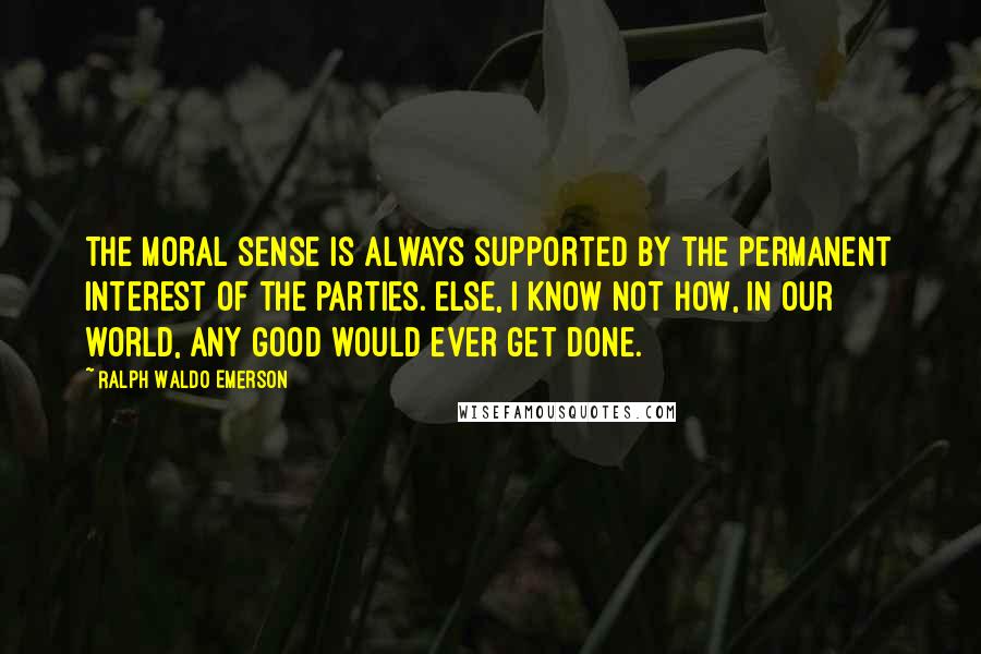 Ralph Waldo Emerson Quotes: The moral sense is always supported by the permanent interest of the parties. Else, I know not how, in our world, any good would ever get done.