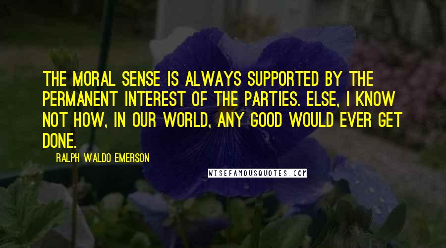 Ralph Waldo Emerson Quotes: The moral sense is always supported by the permanent interest of the parties. Else, I know not how, in our world, any good would ever get done.