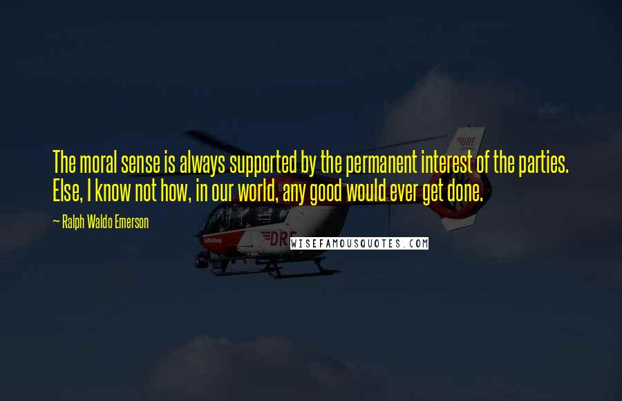 Ralph Waldo Emerson Quotes: The moral sense is always supported by the permanent interest of the parties. Else, I know not how, in our world, any good would ever get done.