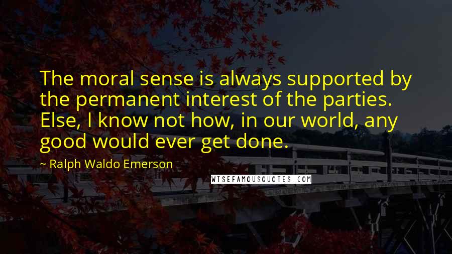 Ralph Waldo Emerson Quotes: The moral sense is always supported by the permanent interest of the parties. Else, I know not how, in our world, any good would ever get done.
