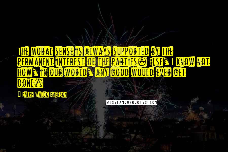 Ralph Waldo Emerson Quotes: The moral sense is always supported by the permanent interest of the parties. Else, I know not how, in our world, any good would ever get done.
