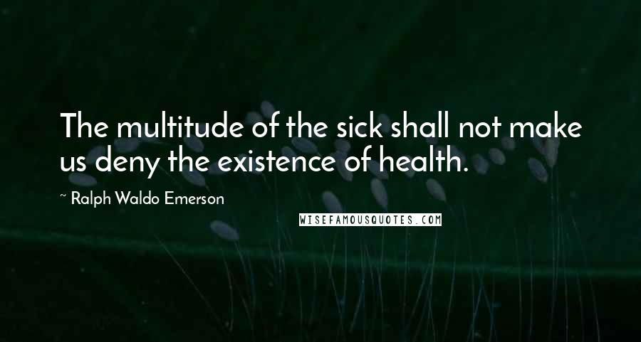 Ralph Waldo Emerson Quotes: The multitude of the sick shall not make us deny the existence of health.