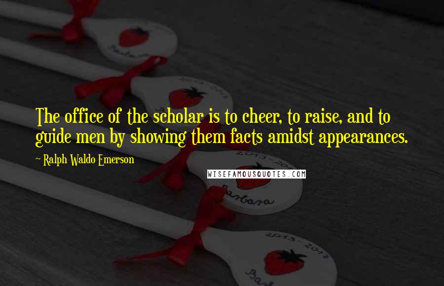 Ralph Waldo Emerson Quotes: The office of the scholar is to cheer, to raise, and to guide men by showing them facts amidst appearances.