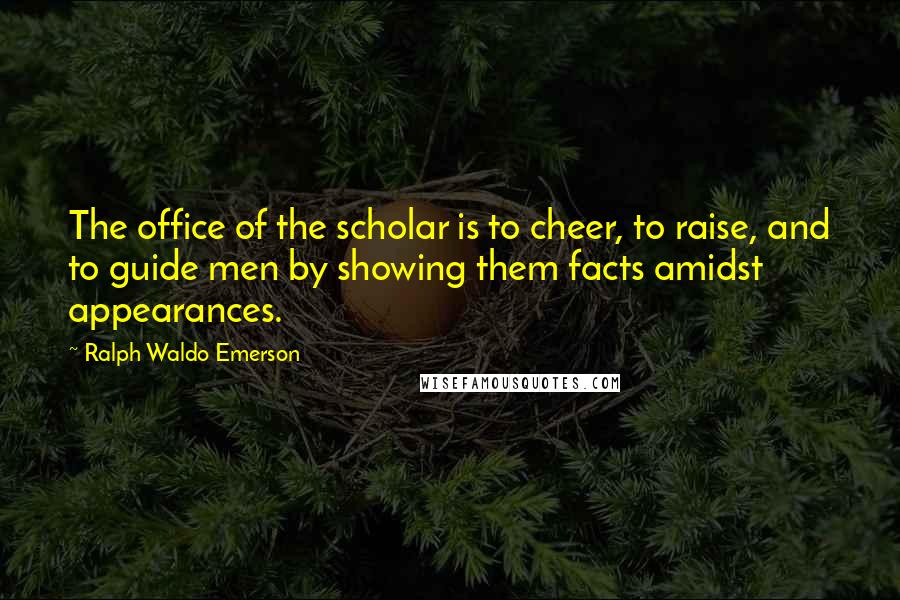 Ralph Waldo Emerson Quotes: The office of the scholar is to cheer, to raise, and to guide men by showing them facts amidst appearances.