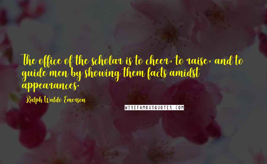 Ralph Waldo Emerson Quotes: The office of the scholar is to cheer, to raise, and to guide men by showing them facts amidst appearances.