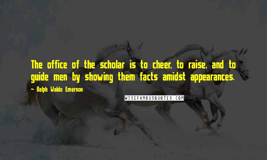 Ralph Waldo Emerson Quotes: The office of the scholar is to cheer, to raise, and to guide men by showing them facts amidst appearances.