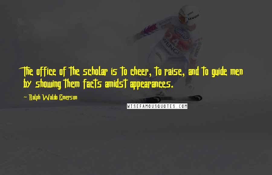 Ralph Waldo Emerson Quotes: The office of the scholar is to cheer, to raise, and to guide men by showing them facts amidst appearances.