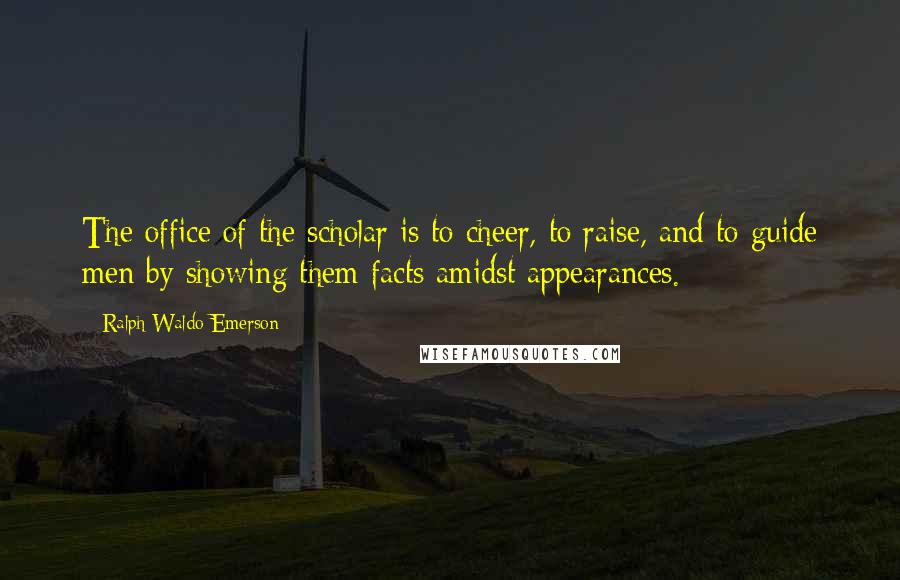 Ralph Waldo Emerson Quotes: The office of the scholar is to cheer, to raise, and to guide men by showing them facts amidst appearances.