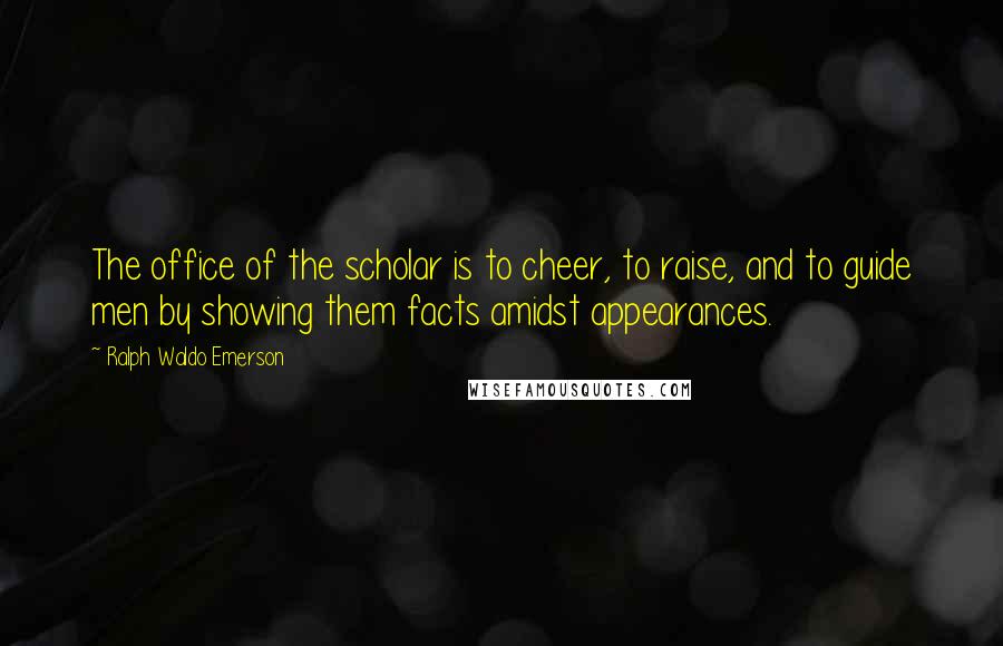 Ralph Waldo Emerson Quotes: The office of the scholar is to cheer, to raise, and to guide men by showing them facts amidst appearances.