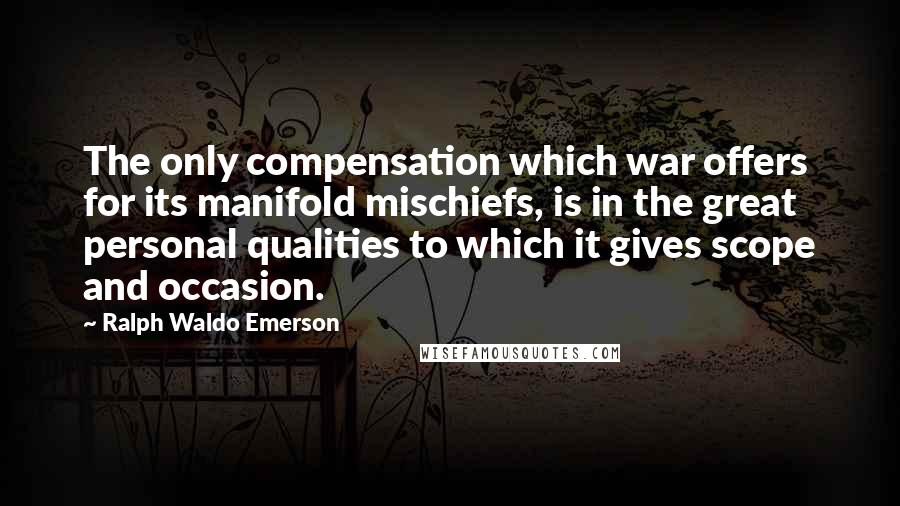 Ralph Waldo Emerson Quotes: The only compensation which war offers for its manifold mischiefs, is in the great personal qualities to which it gives scope and occasion.