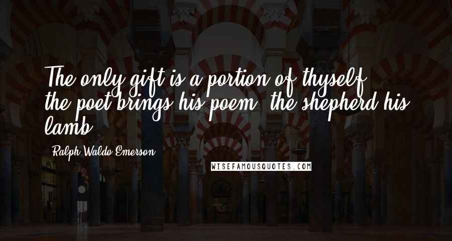 Ralph Waldo Emerson Quotes: The only gift is a portion of thyself ... the poet brings his poem; the shepherd his lamb ...