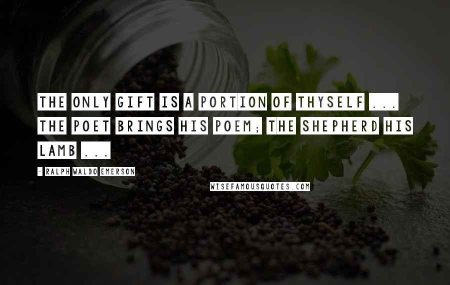 Ralph Waldo Emerson Quotes: The only gift is a portion of thyself ... the poet brings his poem; the shepherd his lamb ...