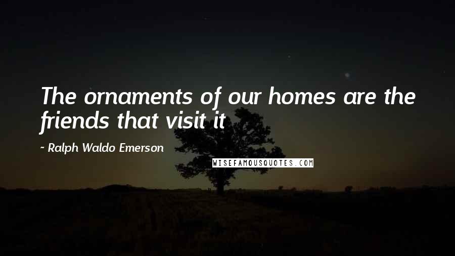 Ralph Waldo Emerson Quotes: The ornaments of our homes are the friends that visit it