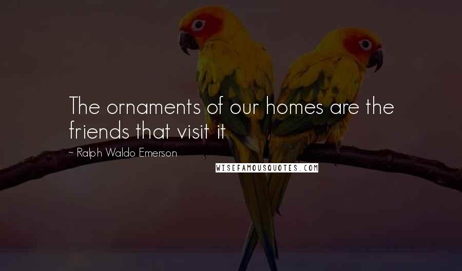 Ralph Waldo Emerson Quotes: The ornaments of our homes are the friends that visit it