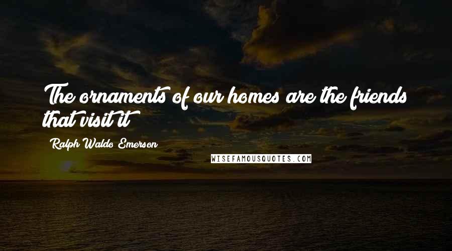 Ralph Waldo Emerson Quotes: The ornaments of our homes are the friends that visit it