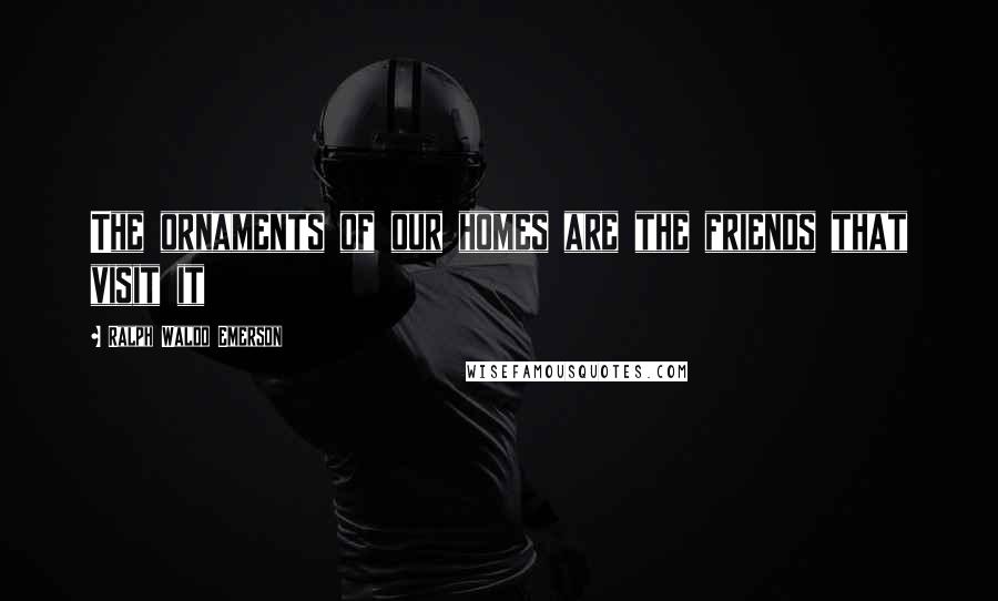 Ralph Waldo Emerson Quotes: The ornaments of our homes are the friends that visit it