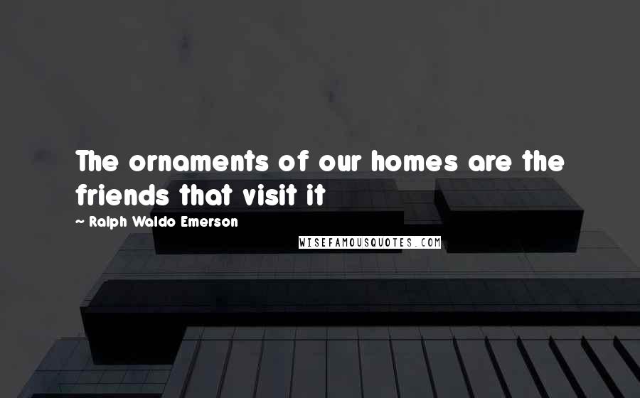 Ralph Waldo Emerson Quotes: The ornaments of our homes are the friends that visit it