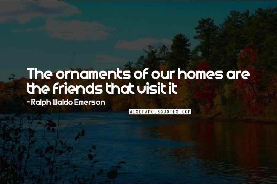 Ralph Waldo Emerson Quotes: The ornaments of our homes are the friends that visit it