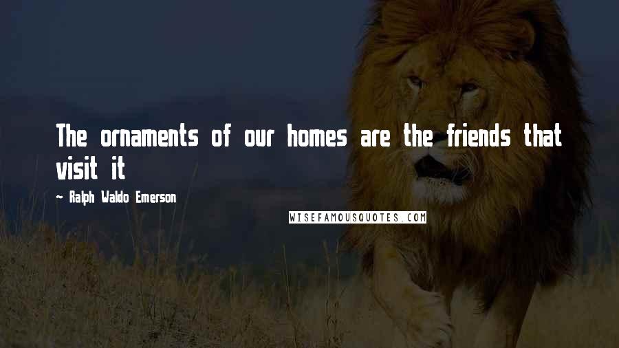 Ralph Waldo Emerson Quotes: The ornaments of our homes are the friends that visit it