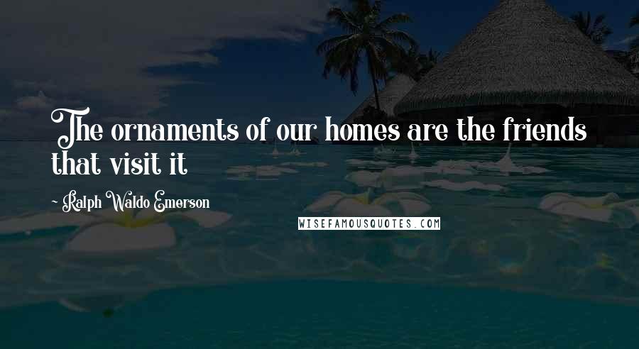 Ralph Waldo Emerson Quotes: The ornaments of our homes are the friends that visit it